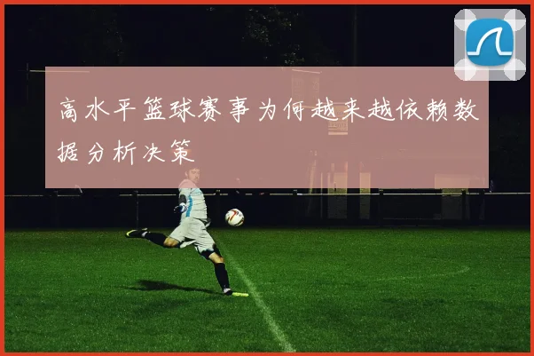 高水平篮球赛事为何越来越依赖数据分析决策