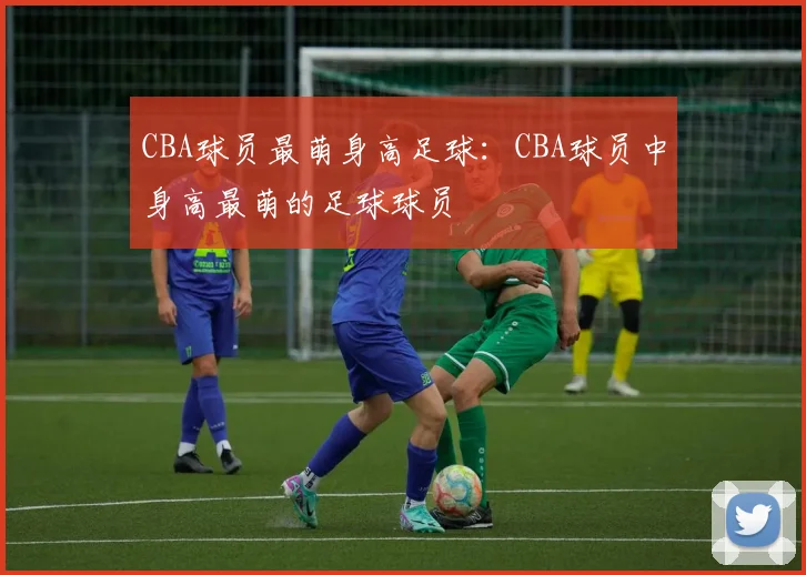 CBA球员最萌身高足球：CBA球员中身高最萌的足球球员