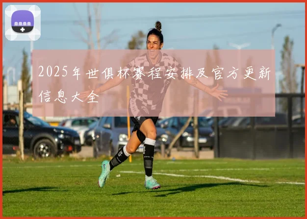 2025年世俱杯赛程安排及官方更新信息大全